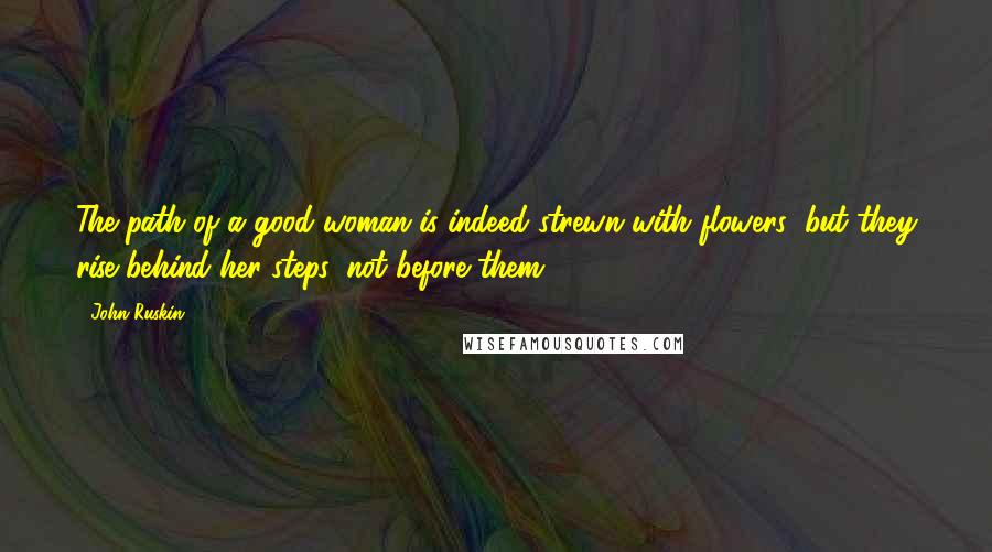 John Ruskin Quotes: The path of a good woman is indeed strewn with flowers; but they rise behind her steps, not before them.
