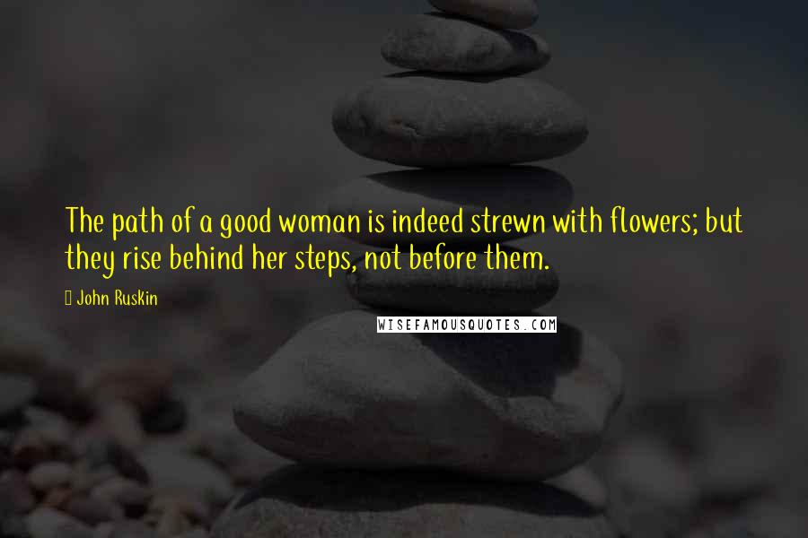 John Ruskin Quotes: The path of a good woman is indeed strewn with flowers; but they rise behind her steps, not before them.