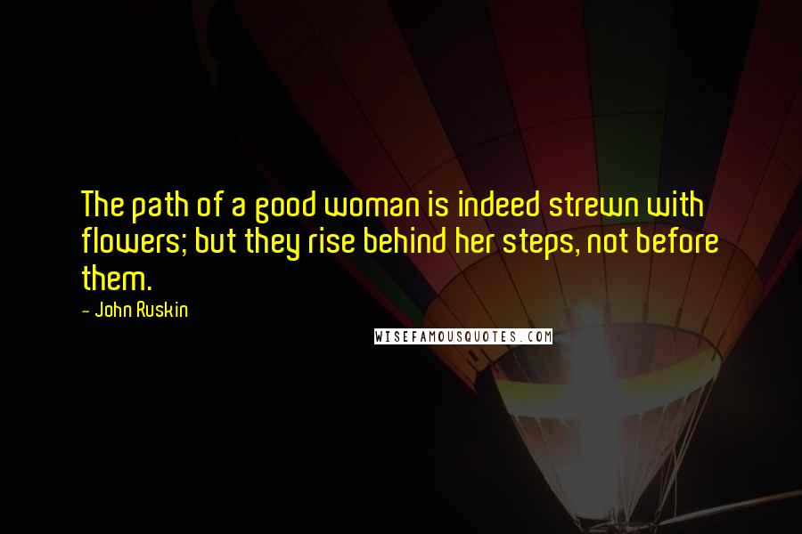 John Ruskin Quotes: The path of a good woman is indeed strewn with flowers; but they rise behind her steps, not before them.