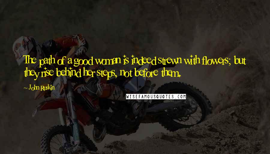 John Ruskin Quotes: The path of a good woman is indeed strewn with flowers; but they rise behind her steps, not before them.