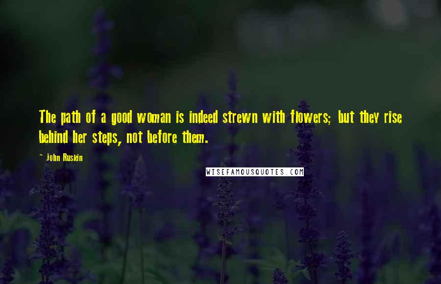 John Ruskin Quotes: The path of a good woman is indeed strewn with flowers; but they rise behind her steps, not before them.