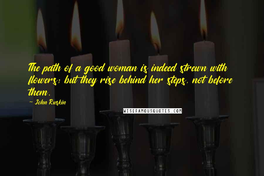 John Ruskin Quotes: The path of a good woman is indeed strewn with flowers; but they rise behind her steps, not before them.