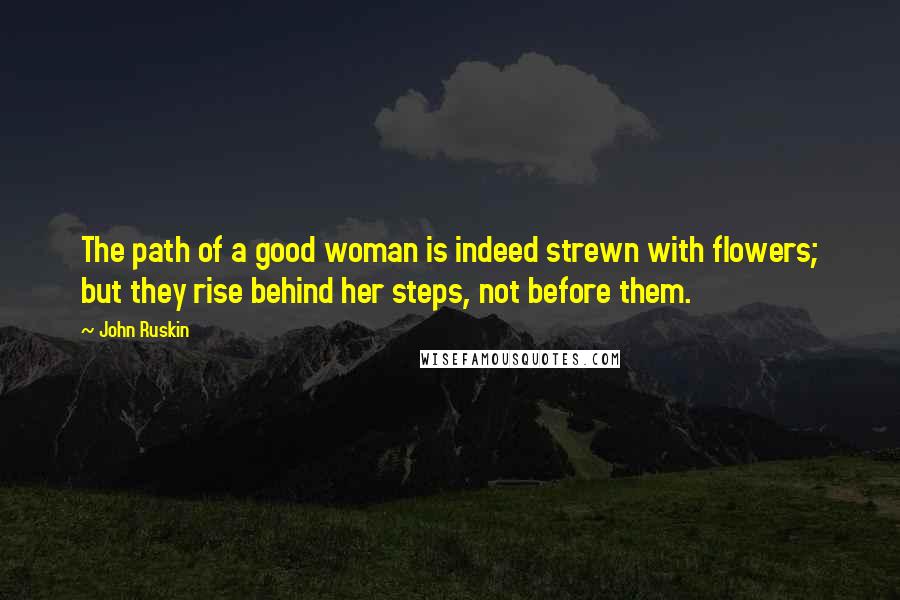 John Ruskin Quotes: The path of a good woman is indeed strewn with flowers; but they rise behind her steps, not before them.