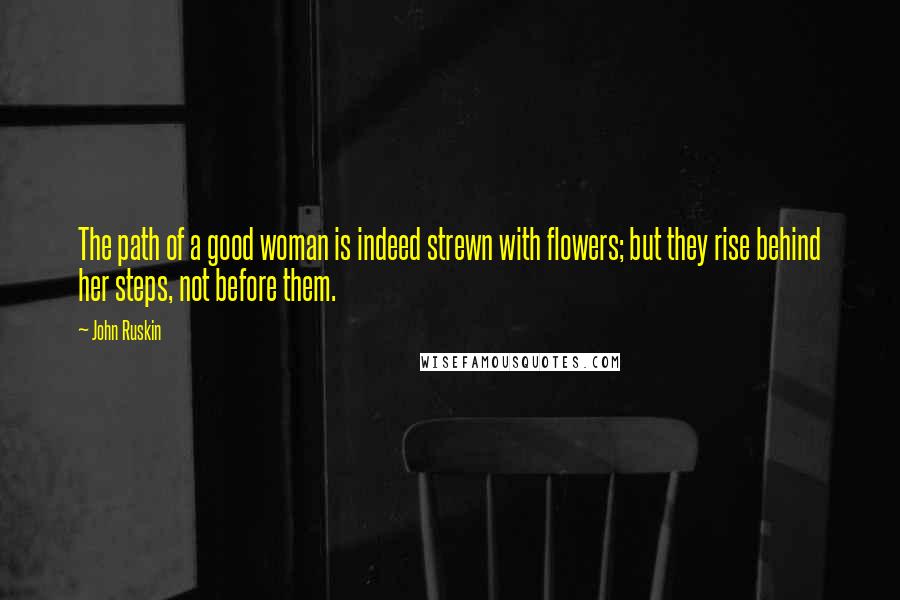 John Ruskin Quotes: The path of a good woman is indeed strewn with flowers; but they rise behind her steps, not before them.