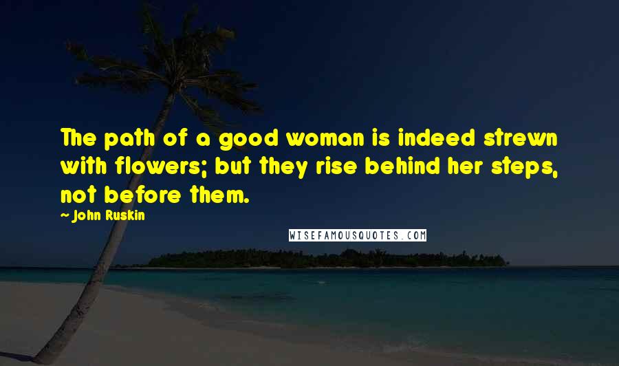 John Ruskin Quotes: The path of a good woman is indeed strewn with flowers; but they rise behind her steps, not before them.