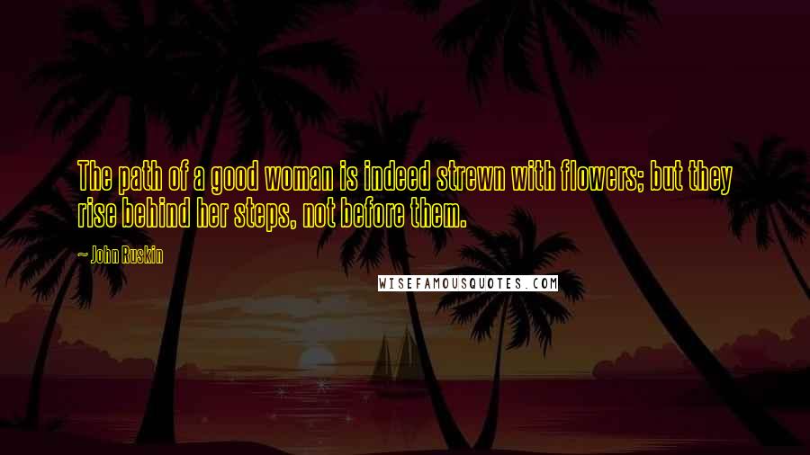 John Ruskin Quotes: The path of a good woman is indeed strewn with flowers; but they rise behind her steps, not before them.