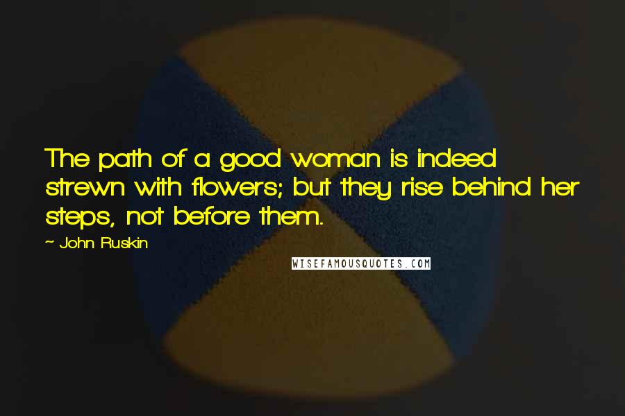 John Ruskin Quotes: The path of a good woman is indeed strewn with flowers; but they rise behind her steps, not before them.