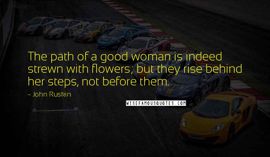 John Ruskin Quotes: The path of a good woman is indeed strewn with flowers; but they rise behind her steps, not before them.