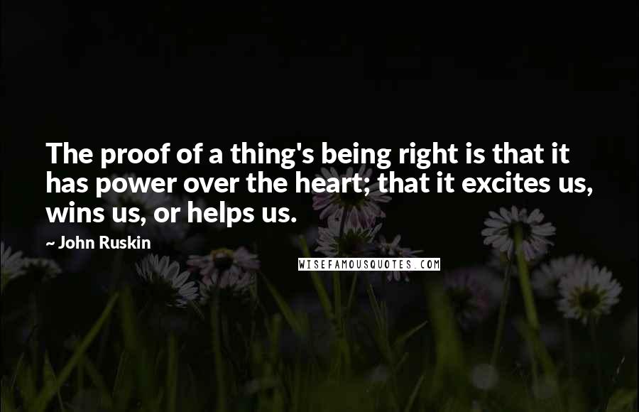 John Ruskin Quotes: The proof of a thing's being right is that it has power over the heart; that it excites us, wins us, or helps us.