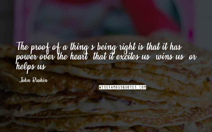 John Ruskin Quotes: The proof of a thing's being right is that it has power over the heart; that it excites us, wins us, or helps us.