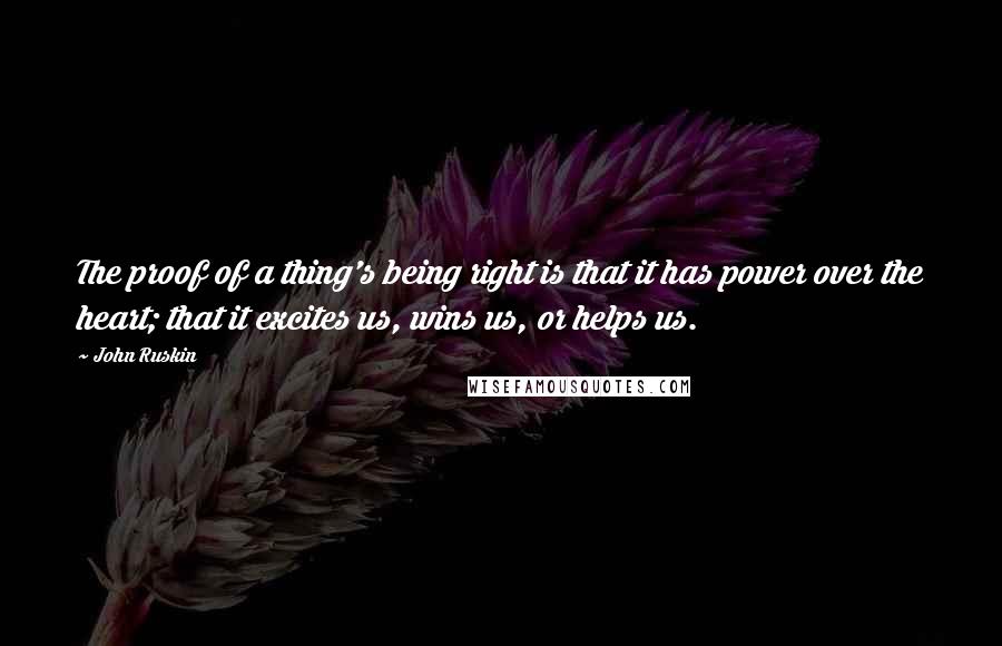 John Ruskin Quotes: The proof of a thing's being right is that it has power over the heart; that it excites us, wins us, or helps us.