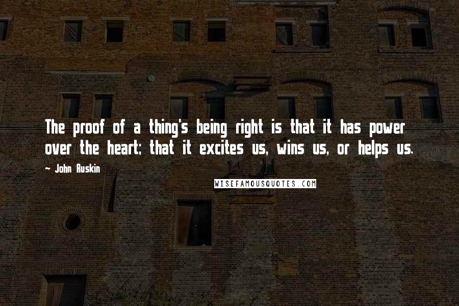 John Ruskin Quotes: The proof of a thing's being right is that it has power over the heart; that it excites us, wins us, or helps us.