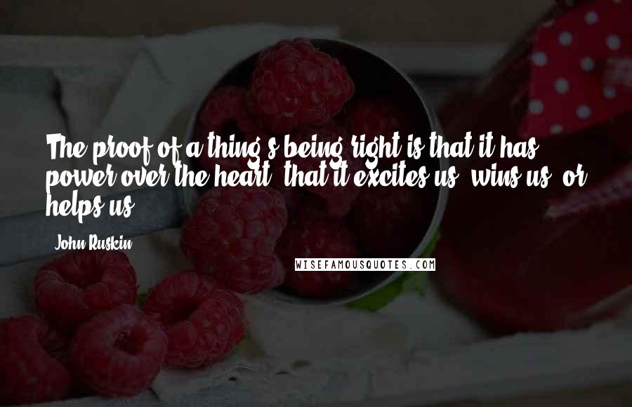 John Ruskin Quotes: The proof of a thing's being right is that it has power over the heart; that it excites us, wins us, or helps us.