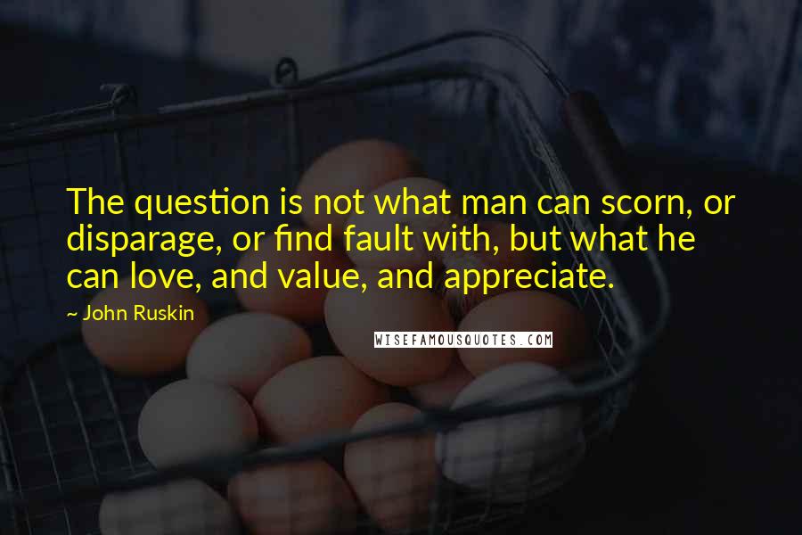 John Ruskin Quotes: The question is not what man can scorn, or disparage, or find fault with, but what he can love, and value, and appreciate.