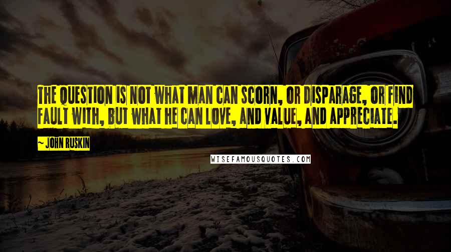 John Ruskin Quotes: The question is not what man can scorn, or disparage, or find fault with, but what he can love, and value, and appreciate.