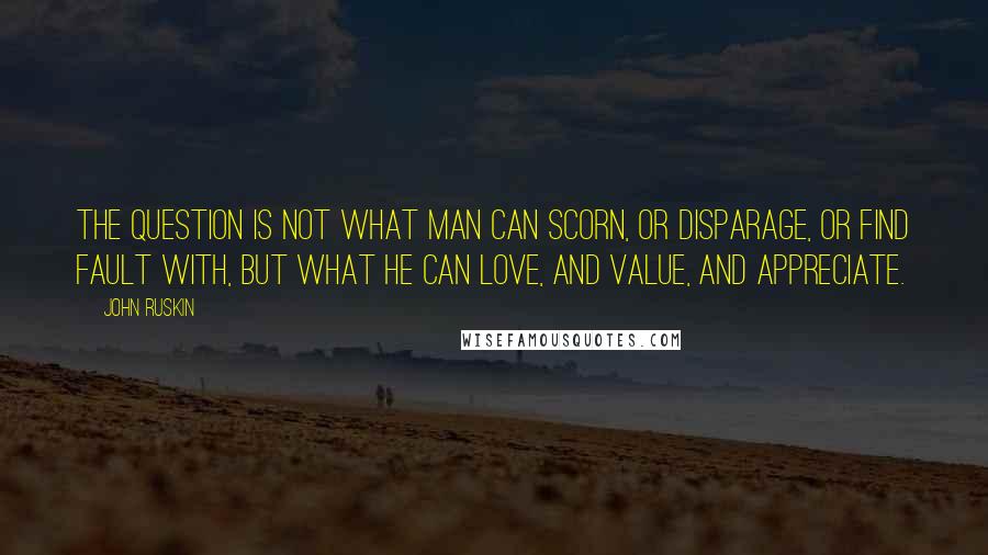 John Ruskin Quotes: The question is not what man can scorn, or disparage, or find fault with, but what he can love, and value, and appreciate.