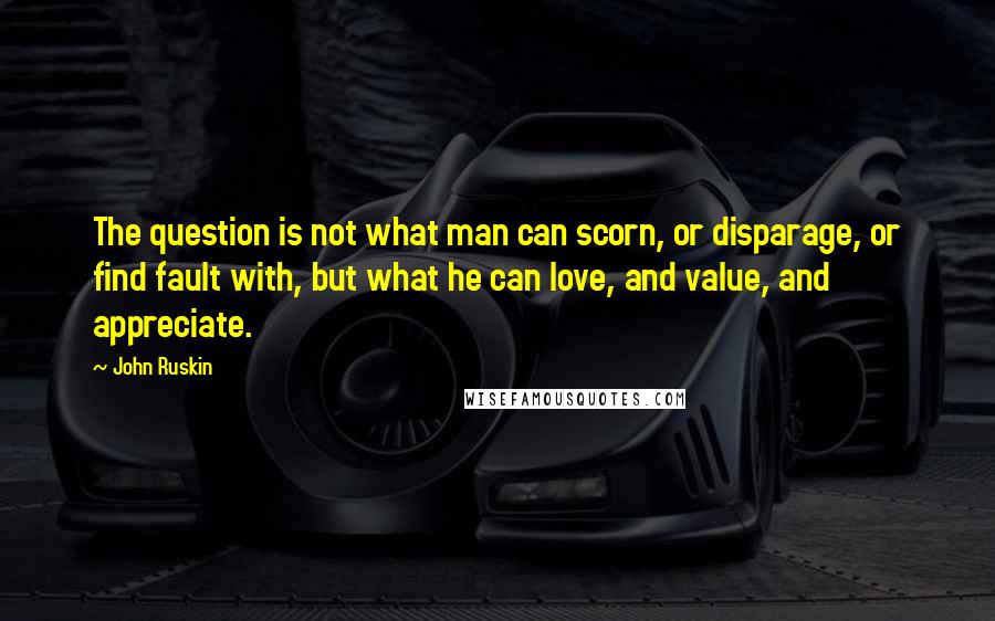 John Ruskin Quotes: The question is not what man can scorn, or disparage, or find fault with, but what he can love, and value, and appreciate.