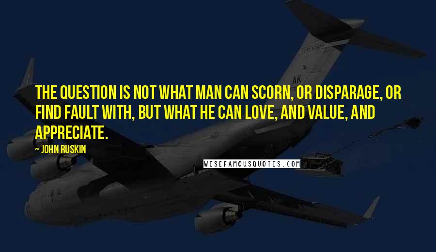 John Ruskin Quotes: The question is not what man can scorn, or disparage, or find fault with, but what he can love, and value, and appreciate.