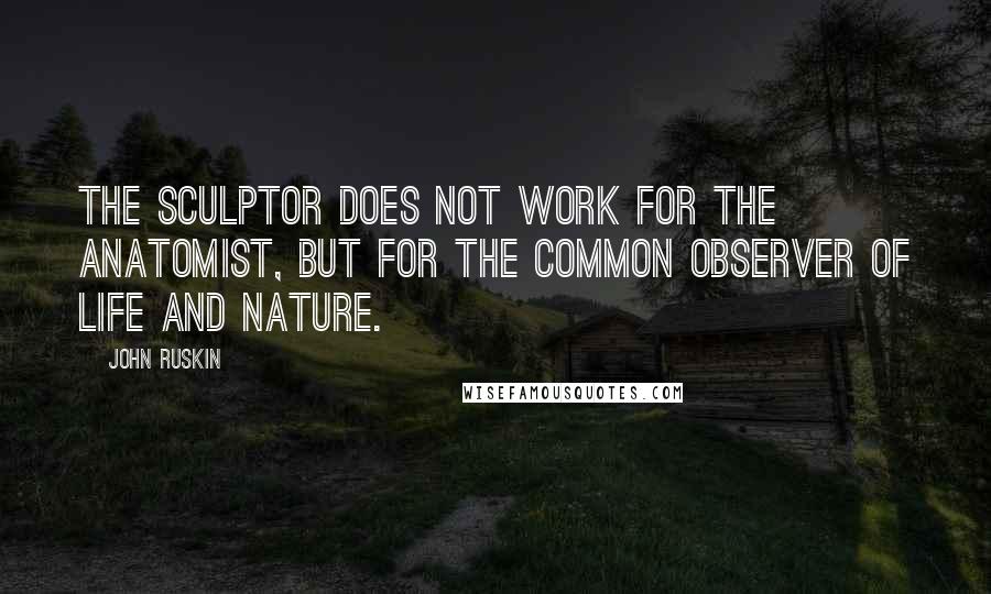 John Ruskin Quotes: The sculptor does not work for the anatomist, but for the common observer of life and nature.