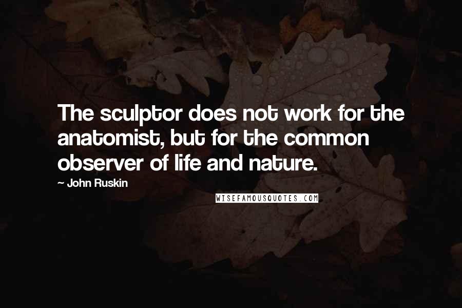 John Ruskin Quotes: The sculptor does not work for the anatomist, but for the common observer of life and nature.