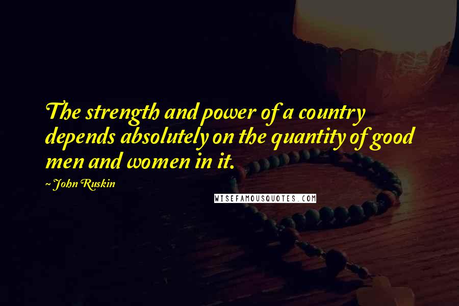 John Ruskin Quotes: The strength and power of a country depends absolutely on the quantity of good men and women in it.