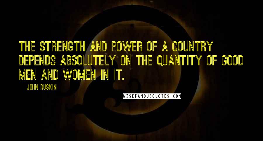 John Ruskin Quotes: The strength and power of a country depends absolutely on the quantity of good men and women in it.