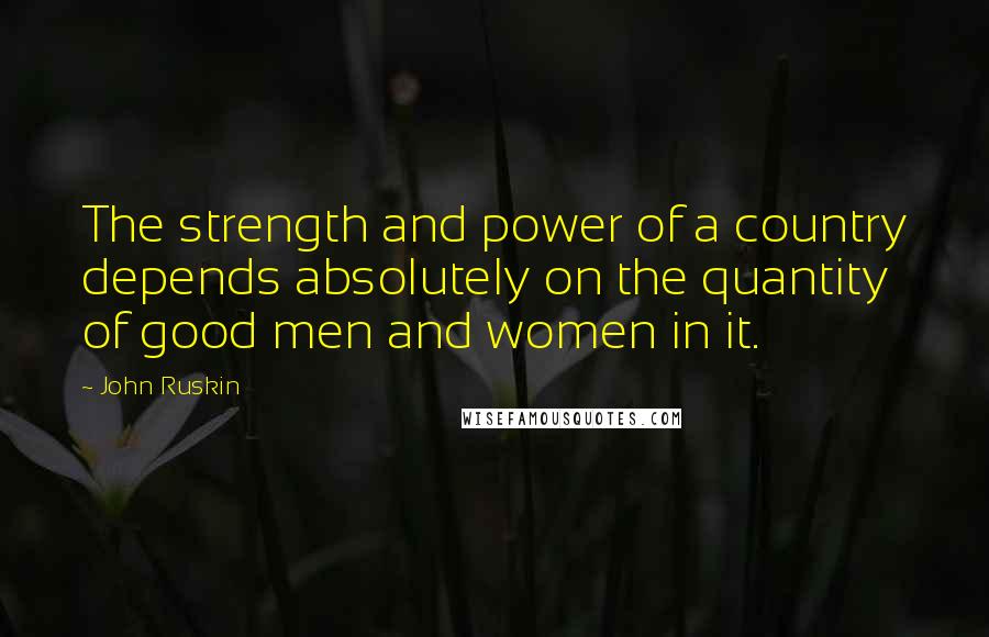 John Ruskin Quotes: The strength and power of a country depends absolutely on the quantity of good men and women in it.