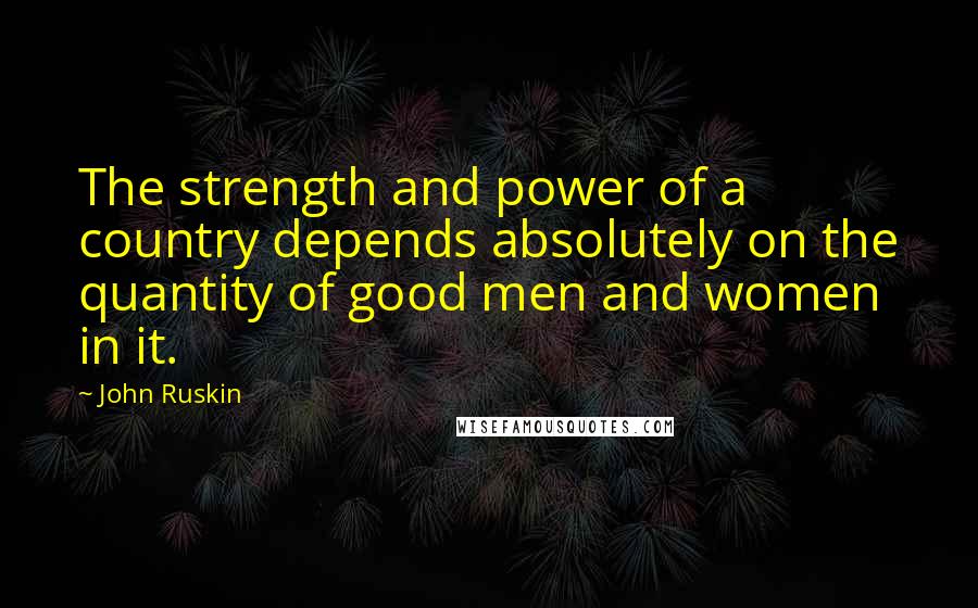 John Ruskin Quotes: The strength and power of a country depends absolutely on the quantity of good men and women in it.