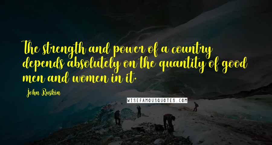 John Ruskin Quotes: The strength and power of a country depends absolutely on the quantity of good men and women in it.