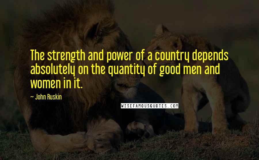 John Ruskin Quotes: The strength and power of a country depends absolutely on the quantity of good men and women in it.