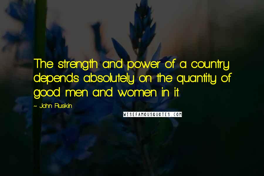 John Ruskin Quotes: The strength and power of a country depends absolutely on the quantity of good men and women in it.