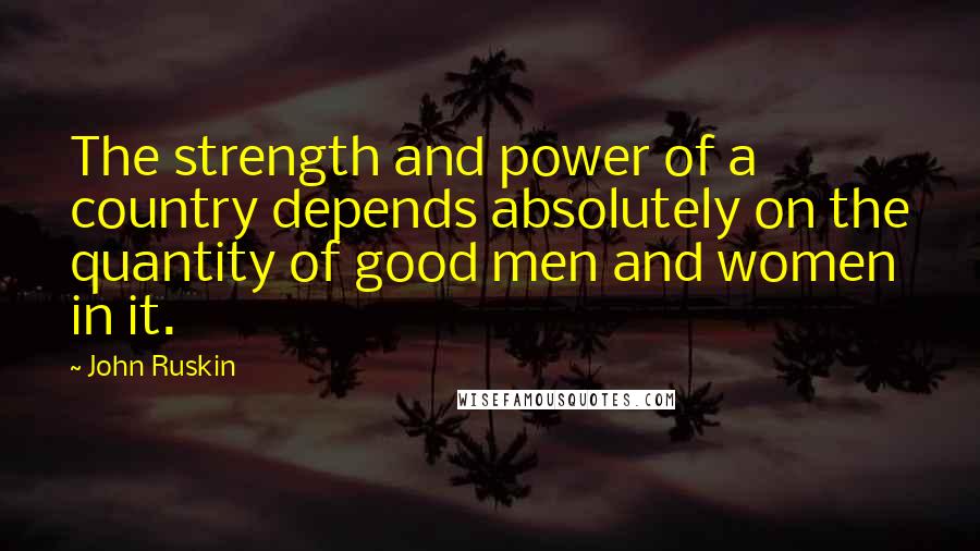 John Ruskin Quotes: The strength and power of a country depends absolutely on the quantity of good men and women in it.
