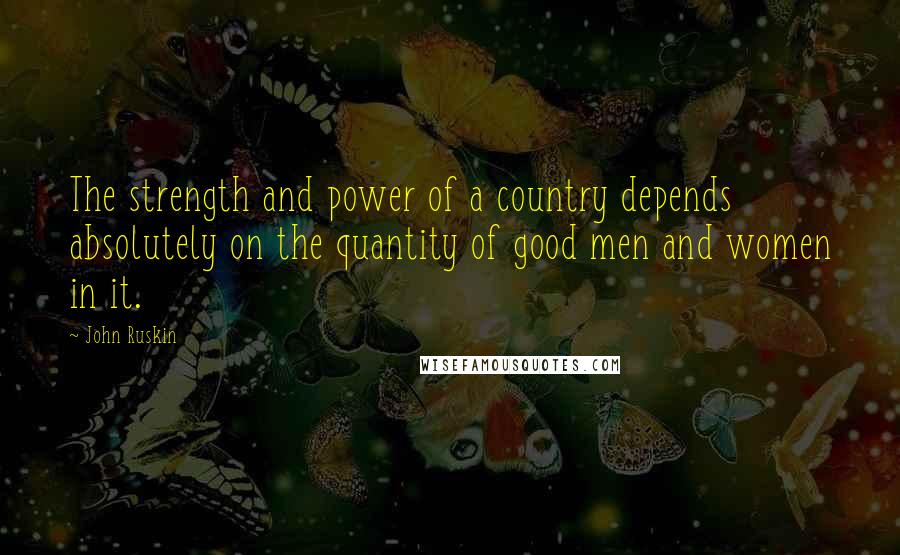 John Ruskin Quotes: The strength and power of a country depends absolutely on the quantity of good men and women in it.