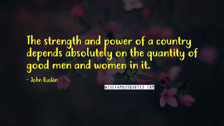 John Ruskin Quotes: The strength and power of a country depends absolutely on the quantity of good men and women in it.