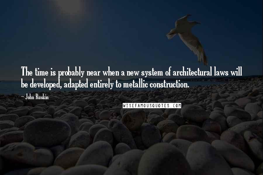 John Ruskin Quotes: The time is probably near when a new system of architectural laws will be developed, adapted entirely to metallic construction.