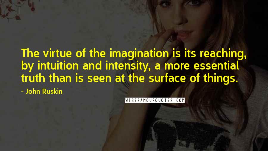 John Ruskin Quotes: The virtue of the imagination is its reaching, by intuition and intensity, a more essential truth than is seen at the surface of things.