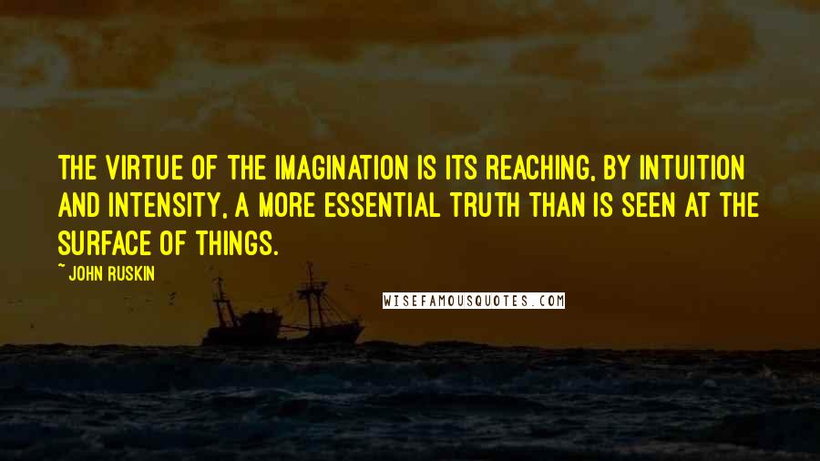 John Ruskin Quotes: The virtue of the imagination is its reaching, by intuition and intensity, a more essential truth than is seen at the surface of things.