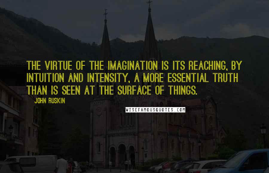 John Ruskin Quotes: The virtue of the imagination is its reaching, by intuition and intensity, a more essential truth than is seen at the surface of things.