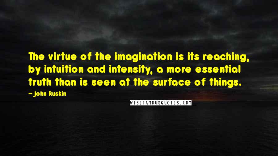 John Ruskin Quotes: The virtue of the imagination is its reaching, by intuition and intensity, a more essential truth than is seen at the surface of things.