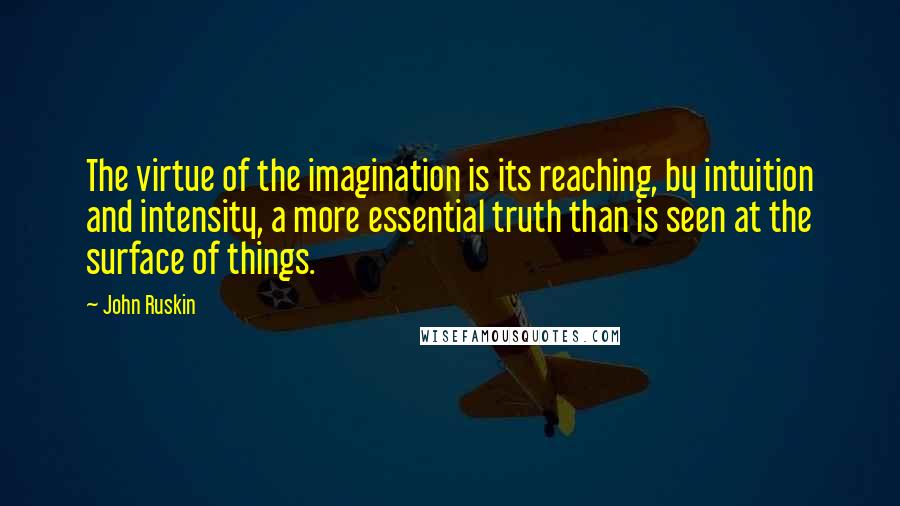 John Ruskin Quotes: The virtue of the imagination is its reaching, by intuition and intensity, a more essential truth than is seen at the surface of things.