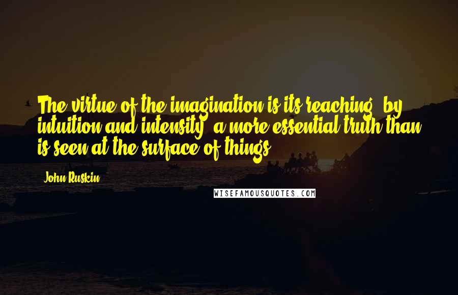 John Ruskin Quotes: The virtue of the imagination is its reaching, by intuition and intensity, a more essential truth than is seen at the surface of things.