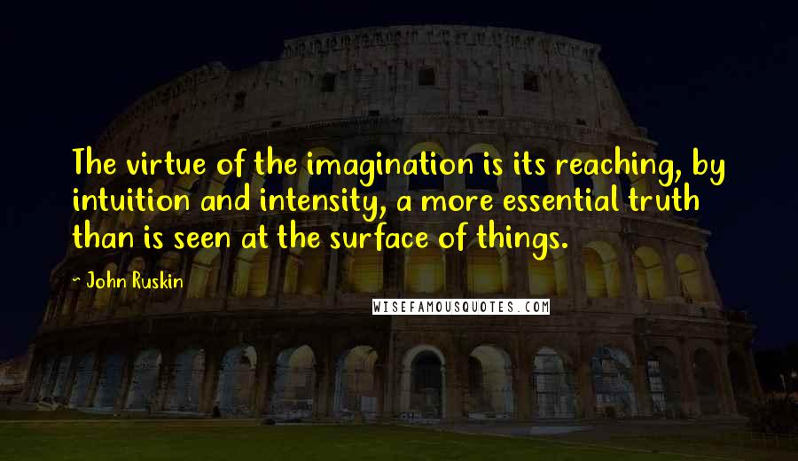 John Ruskin Quotes: The virtue of the imagination is its reaching, by intuition and intensity, a more essential truth than is seen at the surface of things.