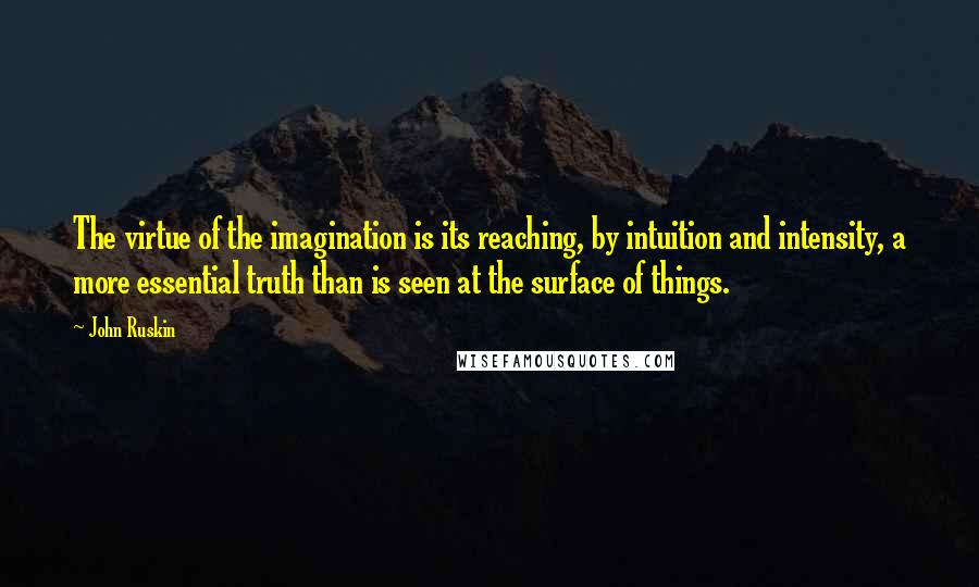 John Ruskin Quotes: The virtue of the imagination is its reaching, by intuition and intensity, a more essential truth than is seen at the surface of things.