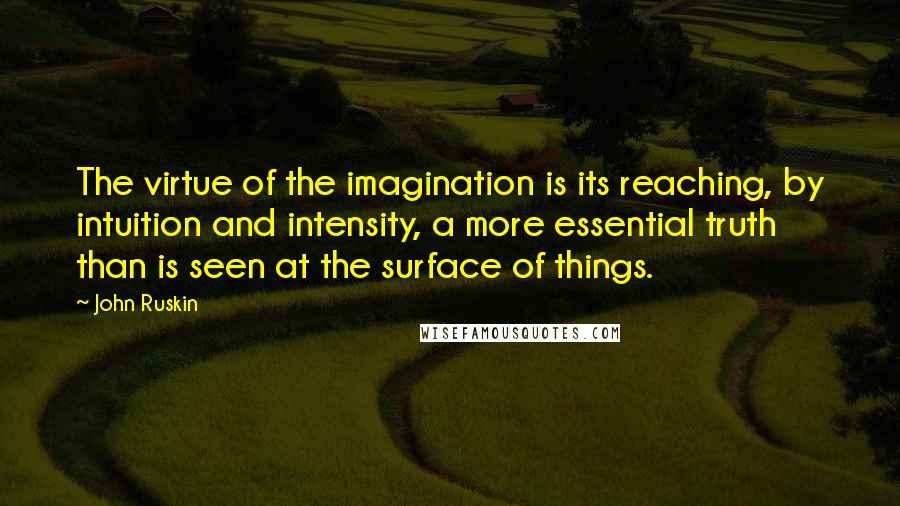 John Ruskin Quotes: The virtue of the imagination is its reaching, by intuition and intensity, a more essential truth than is seen at the surface of things.