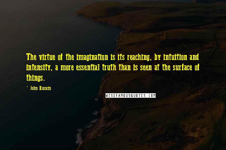 John Ruskin Quotes: The virtue of the imagination is its reaching, by intuition and intensity, a more essential truth than is seen at the surface of things.