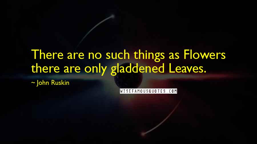 John Ruskin Quotes: There are no such things as Flowers there are only gladdened Leaves.