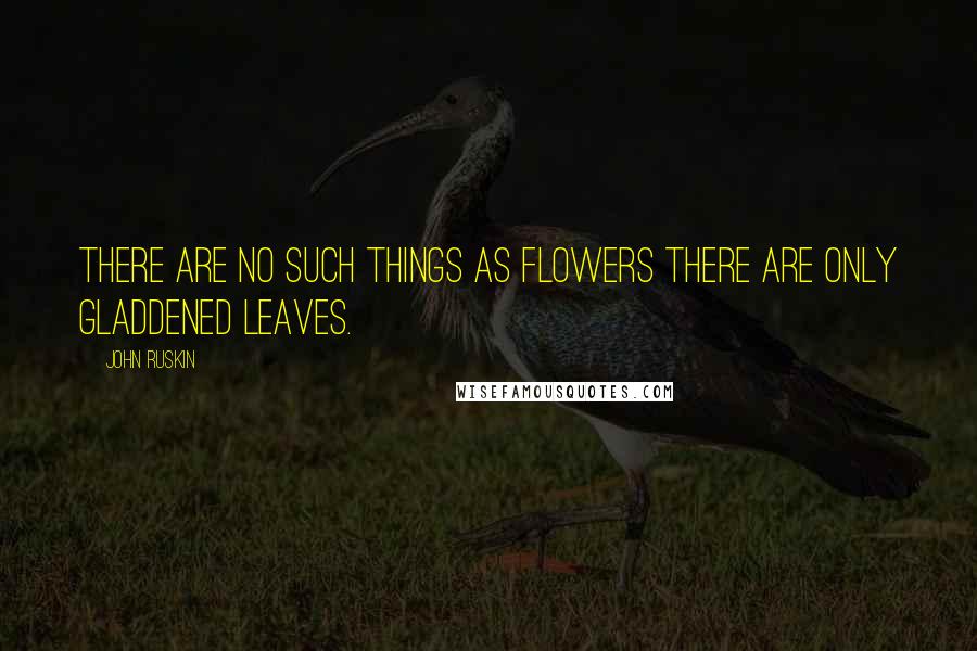 John Ruskin Quotes: There are no such things as Flowers there are only gladdened Leaves.