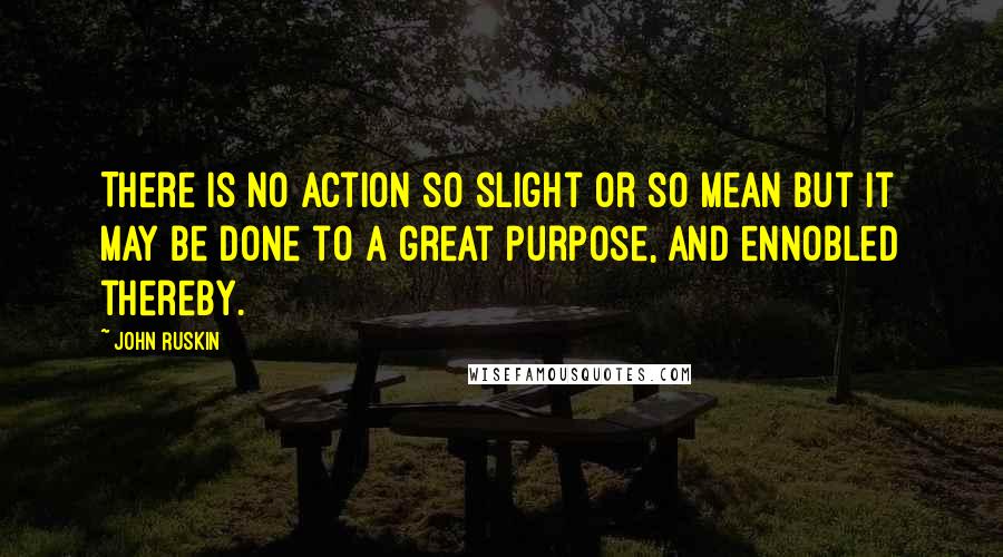 John Ruskin Quotes: There is no action so slight or so mean but it may be done to a great purpose, and ennobled thereby.