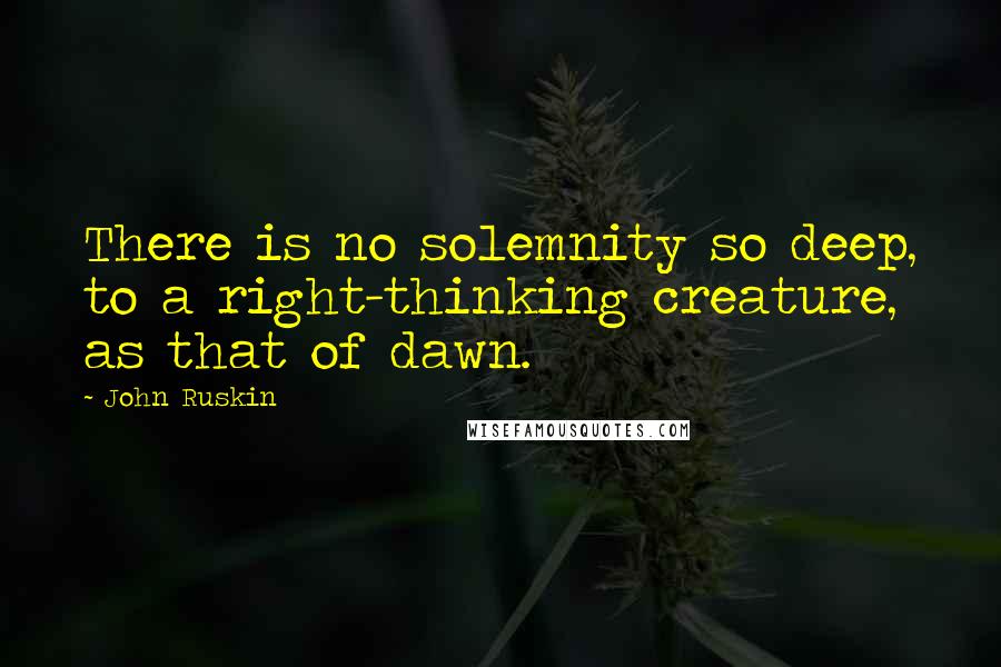 John Ruskin Quotes: There is no solemnity so deep, to a right-thinking creature, as that of dawn.