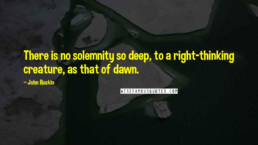 John Ruskin Quotes: There is no solemnity so deep, to a right-thinking creature, as that of dawn.